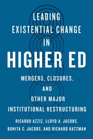 Leading Existential Change in Higher Ed, Mergers, Closures, and Other Major Institutional Restructuring, by Ricardo Azziz, Lloyd A. Jacobs, Bonita C. Jacobs, and Richard Katzman